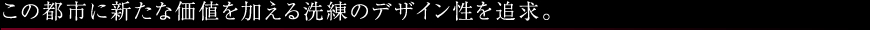 この都市に新たな価値を加える洗練のデザイン性を追求。