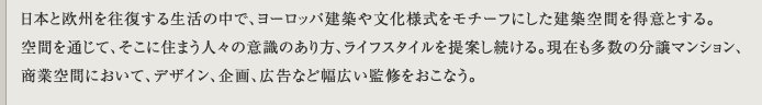 日本と欧州を往復する生活の中で、ヨーロッパ建築や文化様式をモチーフにした建築空間を得意とする。空間を通じて、そこに住まう人々の意識のあり方、ライフスタイルを提案し続ける。現在も多数の分譲マンション、商業空間において、デザイン、企画、広告など幅広い監修をおこなう。