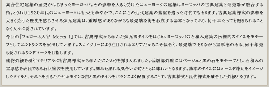 集合住宅建築の歴史がはじまったヨーロッパ。その影響を大きく受けたニューヨークの建築はヨーロッパの古典建築と最先端が融合する街。とりわけ１９２０年代のニューヨークはもっとも華やかで、こんにちの近代建築の基盤を造った時代でもあります。古典建築様式の影響を大きく受けた歴史を感じさせる煉瓦建築は、重厚感がありながらも最先端な街を形成する基本となっており、何十年たっても飽きられることなく人々に愛されています。今回の『フェローネ入谷 Meets 1』では、古典様式から学んだ煉瓦調タイルをはじめ、ヨーロッパの石積み建築の伝統的スタイルをモチーフとしてエントランスを演出しています。スカイツリーにより注目されるエリアだからこそ似合う、最先端でありながら重厚感のある、何十年先も愛されるランドマークを目指します。建物外観を覆うマテリアルにも古典様式から学んだこだわりを採り入れました。低層部外壁にはベージュと黒の石をモチーフとし、石積みの重厚感を表現できる石状塗装を使用しています。刻み込まれる風合いが時とともに味わいとなります。基本のタイルにはオールド煉瓦をイメージしたタイルと、それらを引きたたせるモダンな白と黒のタイルをバランスよく配置することで、古典様式と現代様式を融合した外観となります。