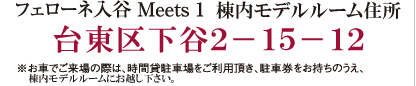 フェローネ入谷 Meets 1 棟内モデルルーム　住所　台東区下谷2-15-12　※お車でご来場の際は、時間貸駐車場をご利用いただき、駐車券をお持ちのうえ、、棟内モデルルームにお越しください。