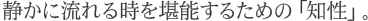 静かに流れる時を堪能するための「知性」
